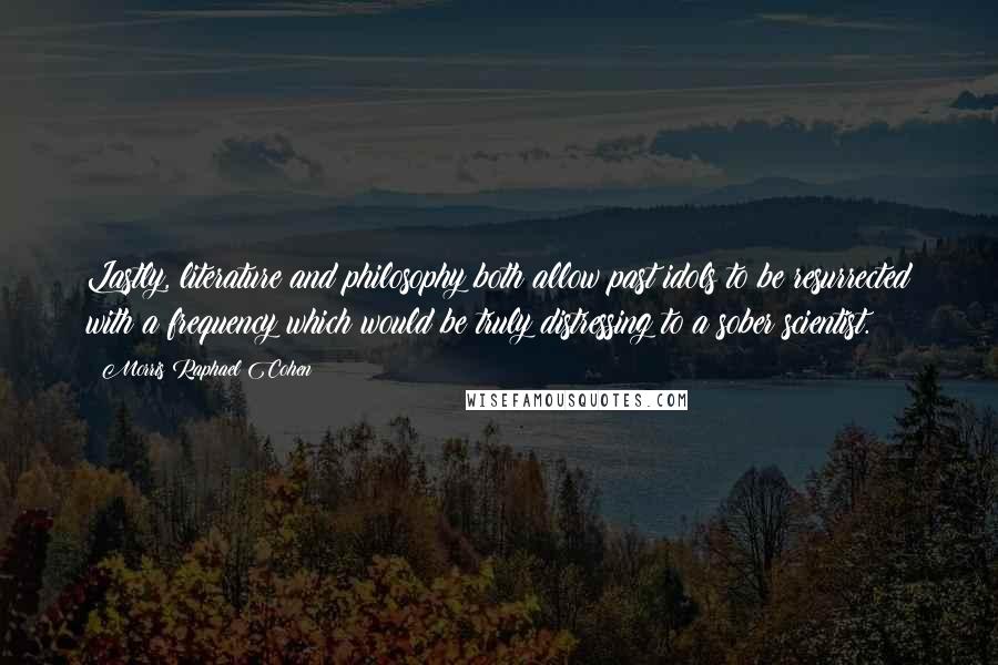 Morris Raphael Cohen Quotes: Lastly, literature and philosophy both allow past idols to be resurrected with a frequency which would be truly distressing to a sober scientist.