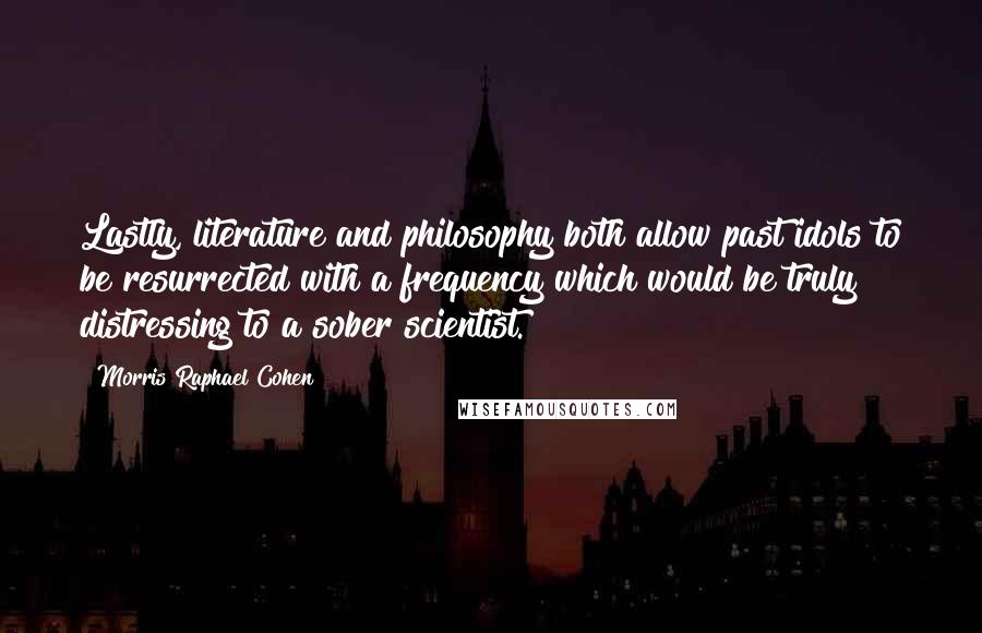 Morris Raphael Cohen Quotes: Lastly, literature and philosophy both allow past idols to be resurrected with a frequency which would be truly distressing to a sober scientist.