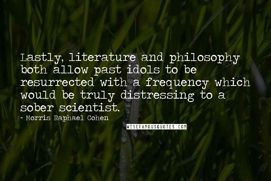 Morris Raphael Cohen Quotes: Lastly, literature and philosophy both allow past idols to be resurrected with a frequency which would be truly distressing to a sober scientist.