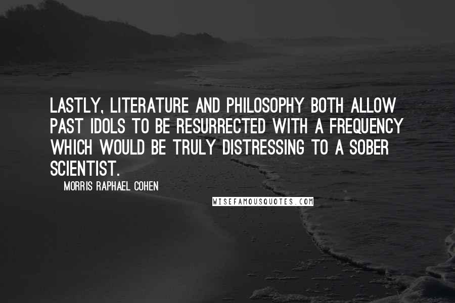 Morris Raphael Cohen Quotes: Lastly, literature and philosophy both allow past idols to be resurrected with a frequency which would be truly distressing to a sober scientist.