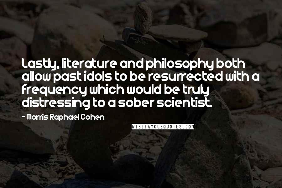 Morris Raphael Cohen Quotes: Lastly, literature and philosophy both allow past idols to be resurrected with a frequency which would be truly distressing to a sober scientist.