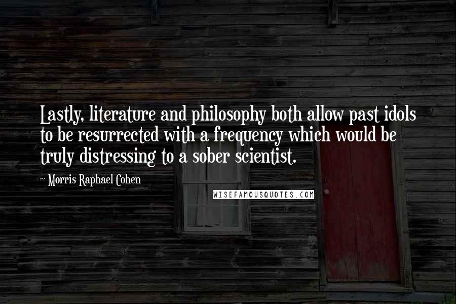 Morris Raphael Cohen Quotes: Lastly, literature and philosophy both allow past idols to be resurrected with a frequency which would be truly distressing to a sober scientist.