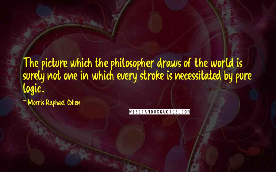 Morris Raphael Cohen Quotes: The picture which the philosopher draws of the world is surely not one in which every stroke is necessitated by pure logic.