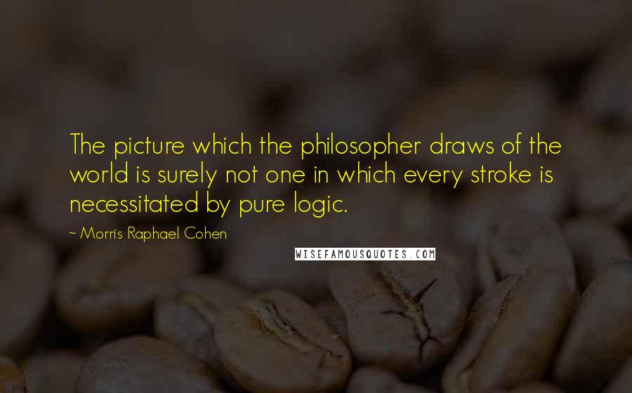 Morris Raphael Cohen Quotes: The picture which the philosopher draws of the world is surely not one in which every stroke is necessitated by pure logic.