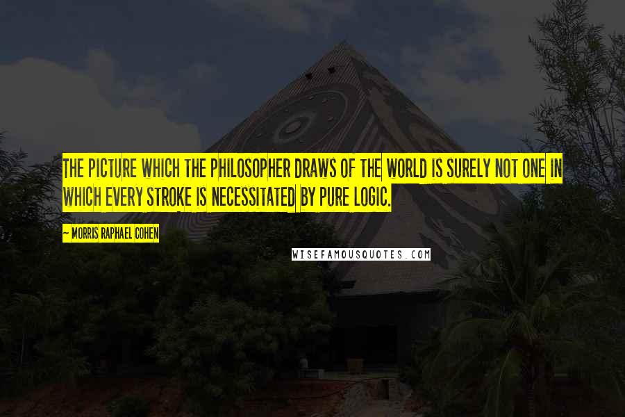 Morris Raphael Cohen Quotes: The picture which the philosopher draws of the world is surely not one in which every stroke is necessitated by pure logic.