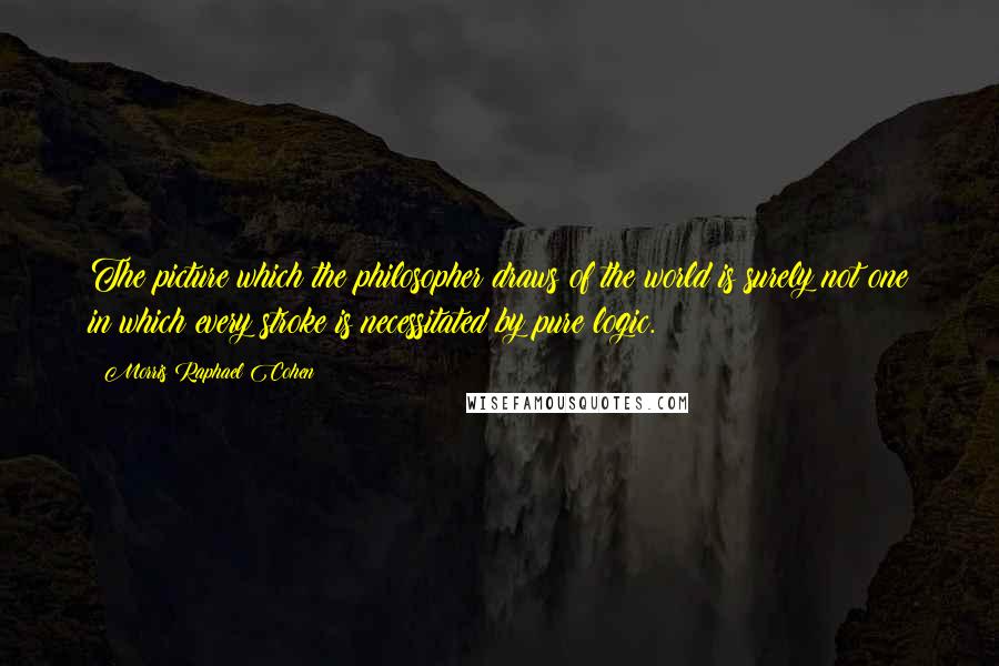 Morris Raphael Cohen Quotes: The picture which the philosopher draws of the world is surely not one in which every stroke is necessitated by pure logic.