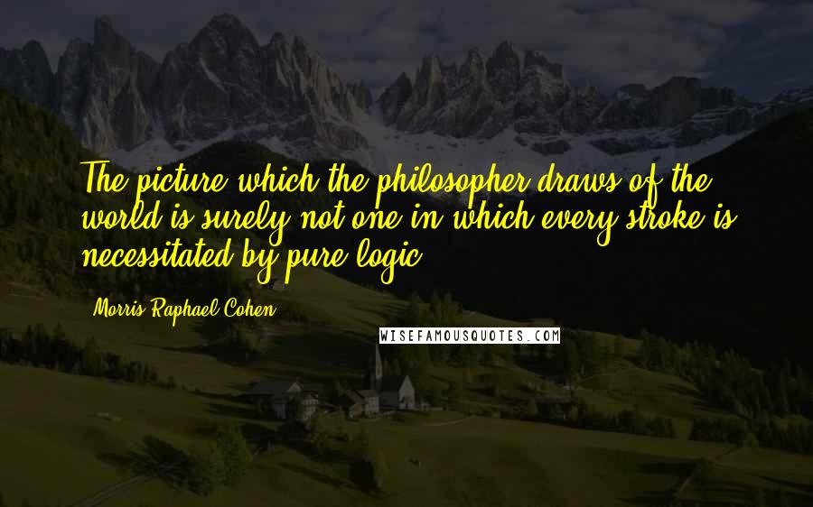 Morris Raphael Cohen Quotes: The picture which the philosopher draws of the world is surely not one in which every stroke is necessitated by pure logic.