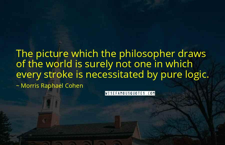 Morris Raphael Cohen Quotes: The picture which the philosopher draws of the world is surely not one in which every stroke is necessitated by pure logic.