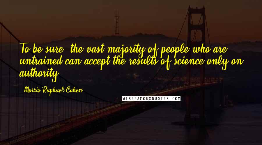 Morris Raphael Cohen Quotes: To be sure, the vast majority of people who are untrained can accept the results of science only on authority.