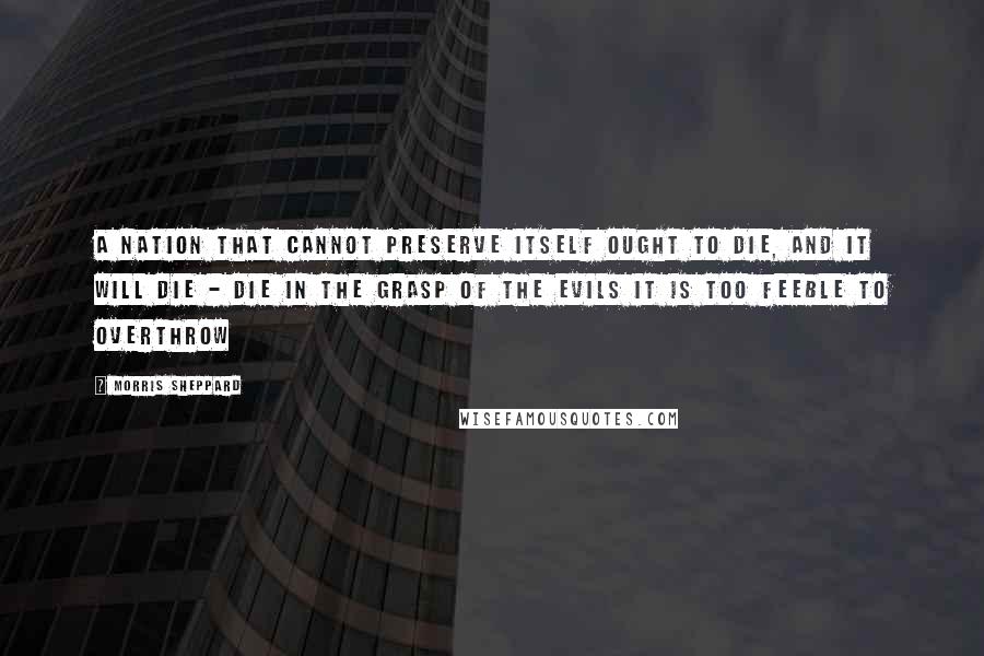 Morris Sheppard Quotes: A nation that cannot preserve itself ought to die, and it will die - die in the grasp of the evils it is too feeble to overthrow