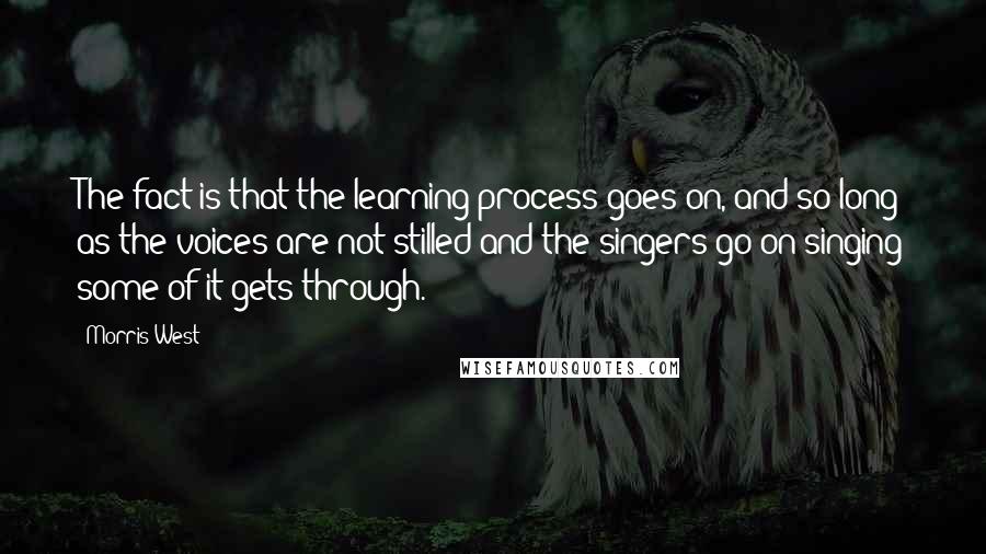 Morris West Quotes: The fact is that the learning process goes on, and so long as the voices are not stilled and the singers go on singing some of it gets through.