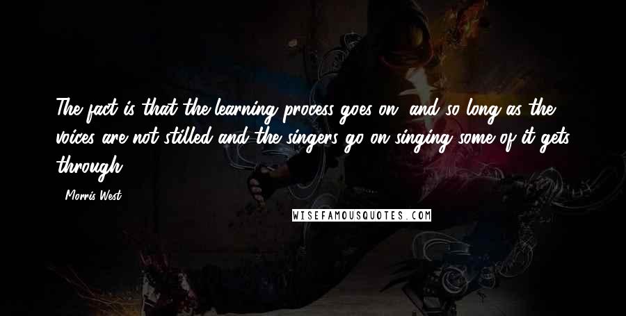 Morris West Quotes: The fact is that the learning process goes on, and so long as the voices are not stilled and the singers go on singing some of it gets through.