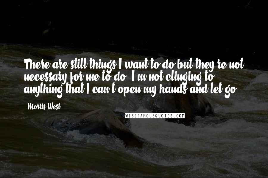 Morris West Quotes: There are still things I want to do but they're not necessary for me to do. I'm not clinging to anything that I can't open my hands and let go.