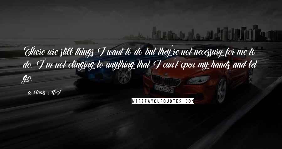 Morris West Quotes: There are still things I want to do but they're not necessary for me to do. I'm not clinging to anything that I can't open my hands and let go.