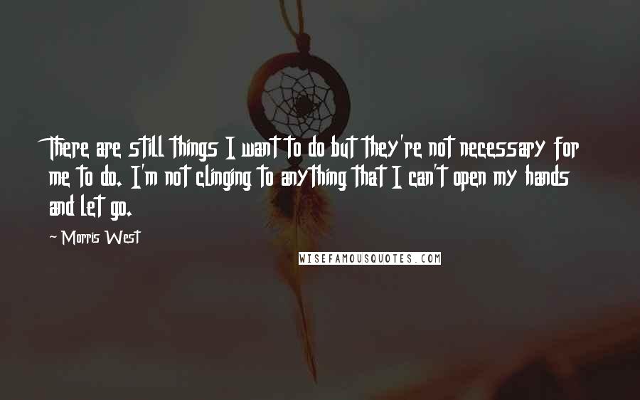 Morris West Quotes: There are still things I want to do but they're not necessary for me to do. I'm not clinging to anything that I can't open my hands and let go.