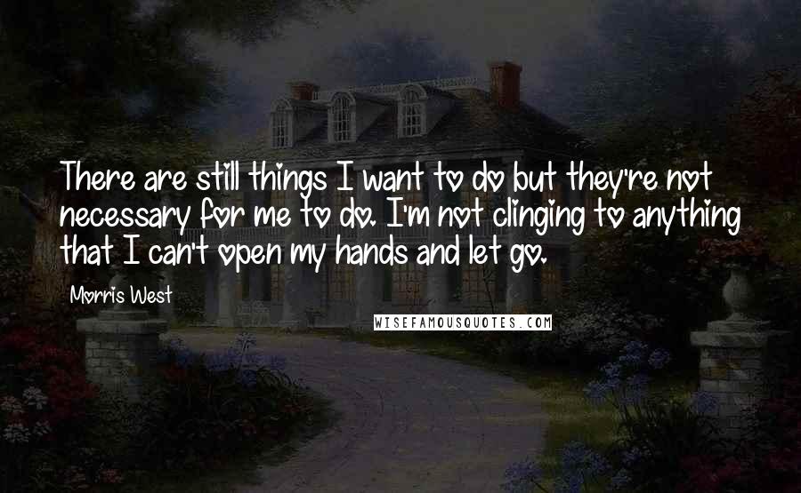 Morris West Quotes: There are still things I want to do but they're not necessary for me to do. I'm not clinging to anything that I can't open my hands and let go.