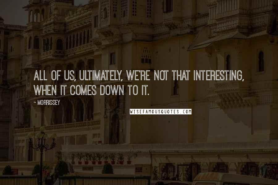 Morrissey Quotes: All of us, ultimately, we're not that interesting, when it comes down to it.