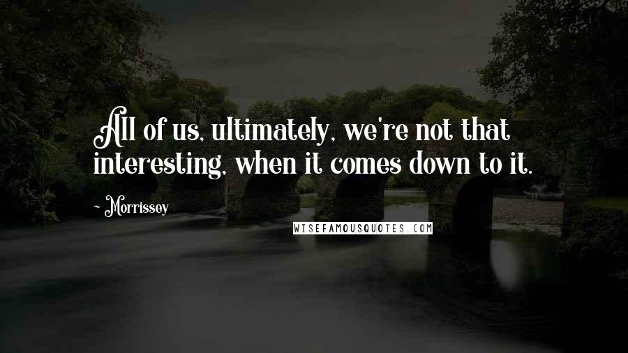 Morrissey Quotes: All of us, ultimately, we're not that interesting, when it comes down to it.