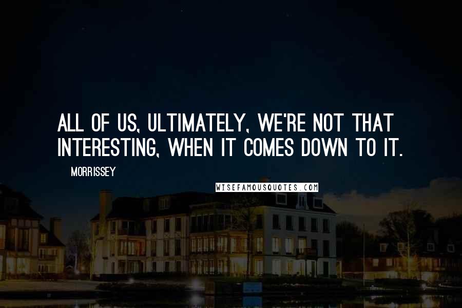 Morrissey Quotes: All of us, ultimately, we're not that interesting, when it comes down to it.