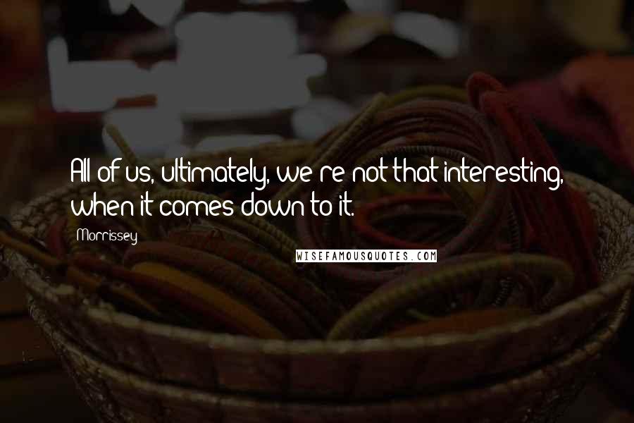 Morrissey Quotes: All of us, ultimately, we're not that interesting, when it comes down to it.