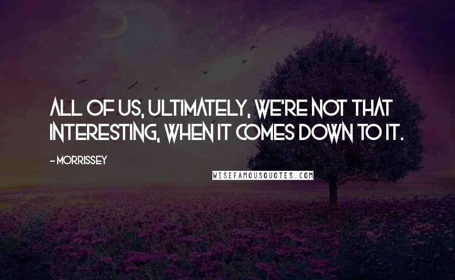 Morrissey Quotes: All of us, ultimately, we're not that interesting, when it comes down to it.