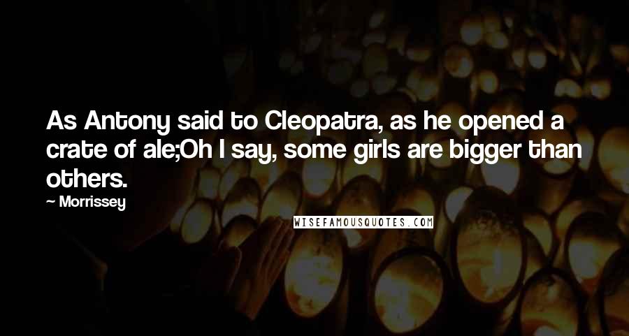 Morrissey Quotes: As Antony said to Cleopatra, as he opened a crate of ale;Oh I say, some girls are bigger than others.