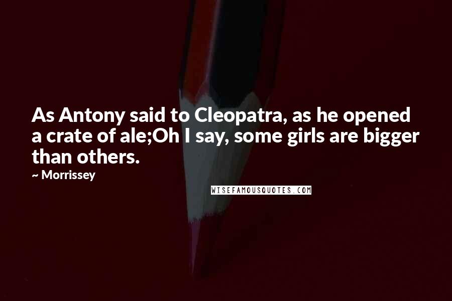 Morrissey Quotes: As Antony said to Cleopatra, as he opened a crate of ale;Oh I say, some girls are bigger than others.