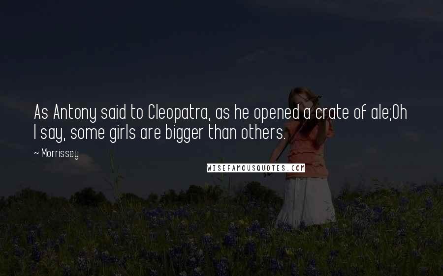 Morrissey Quotes: As Antony said to Cleopatra, as he opened a crate of ale;Oh I say, some girls are bigger than others.