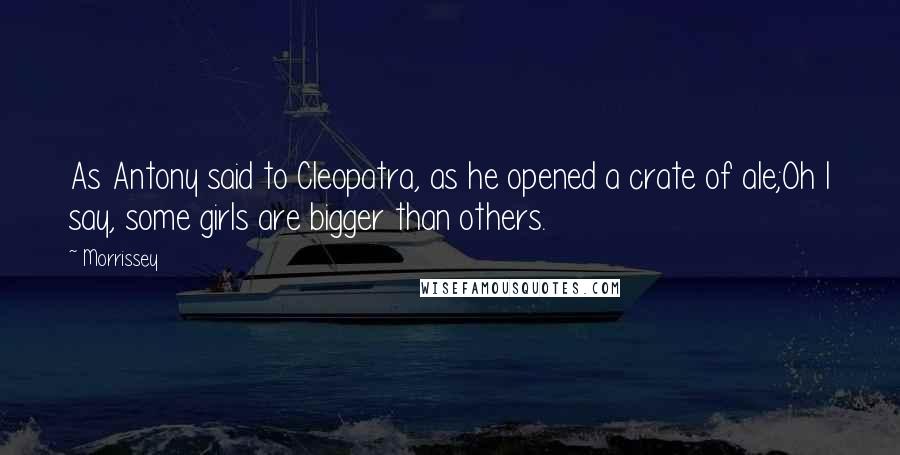 Morrissey Quotes: As Antony said to Cleopatra, as he opened a crate of ale;Oh I say, some girls are bigger than others.