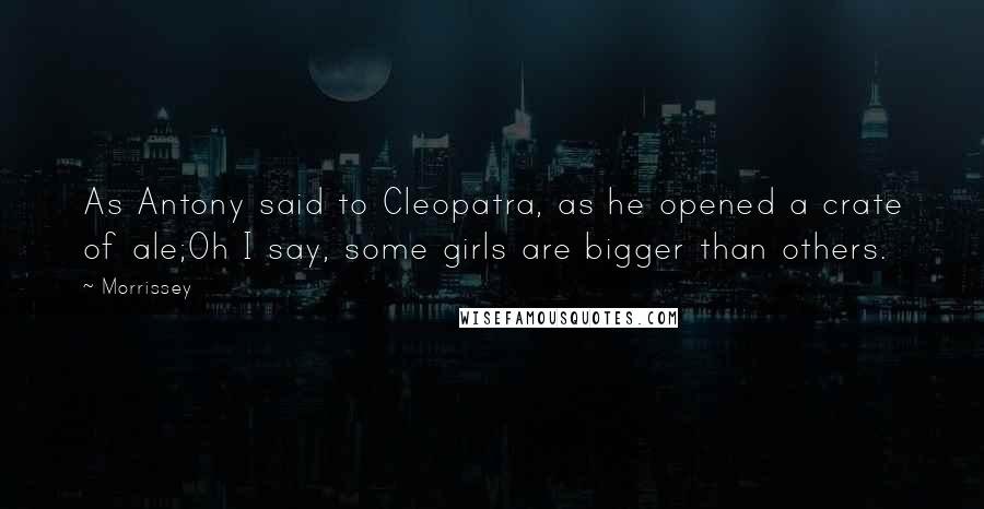 Morrissey Quotes: As Antony said to Cleopatra, as he opened a crate of ale;Oh I say, some girls are bigger than others.