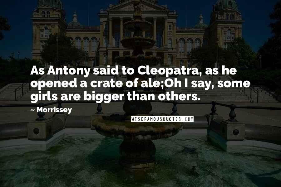 Morrissey Quotes: As Antony said to Cleopatra, as he opened a crate of ale;Oh I say, some girls are bigger than others.