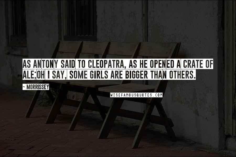 Morrissey Quotes: As Antony said to Cleopatra, as he opened a crate of ale;Oh I say, some girls are bigger than others.