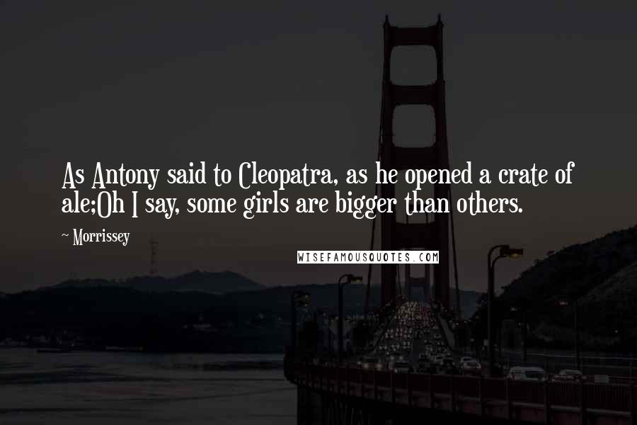 Morrissey Quotes: As Antony said to Cleopatra, as he opened a crate of ale;Oh I say, some girls are bigger than others.