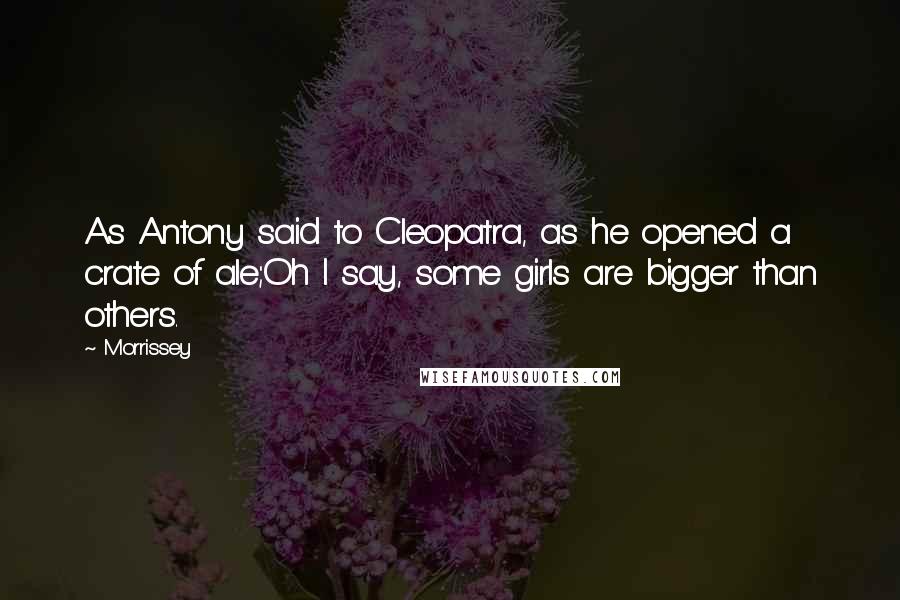 Morrissey Quotes: As Antony said to Cleopatra, as he opened a crate of ale;Oh I say, some girls are bigger than others.