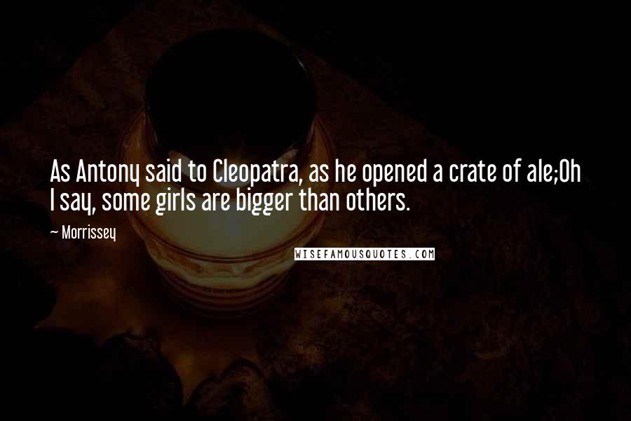 Morrissey Quotes: As Antony said to Cleopatra, as he opened a crate of ale;Oh I say, some girls are bigger than others.