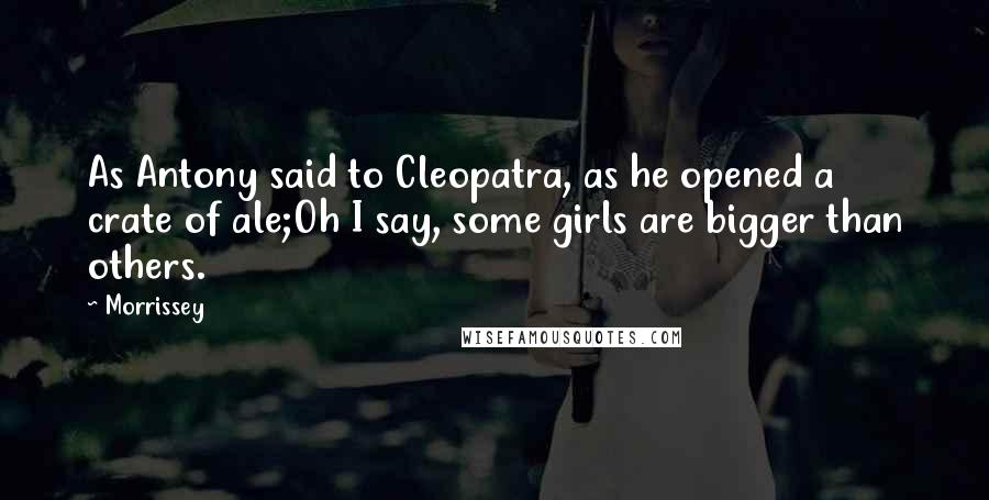 Morrissey Quotes: As Antony said to Cleopatra, as he opened a crate of ale;Oh I say, some girls are bigger than others.