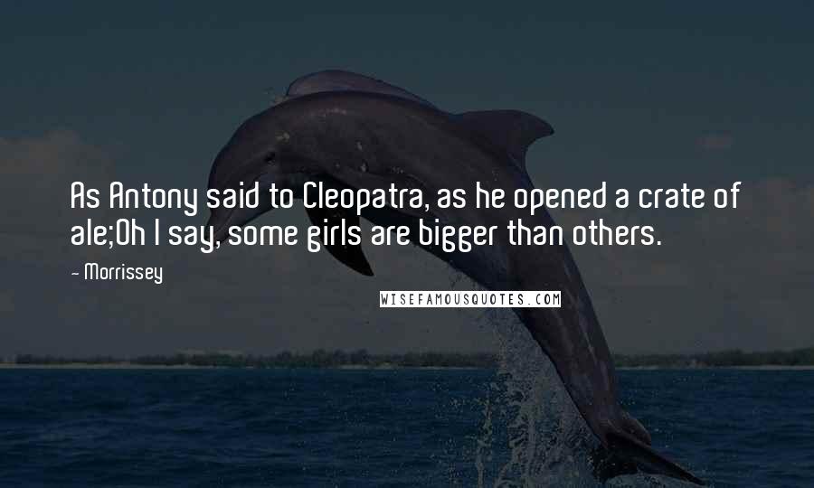 Morrissey Quotes: As Antony said to Cleopatra, as he opened a crate of ale;Oh I say, some girls are bigger than others.