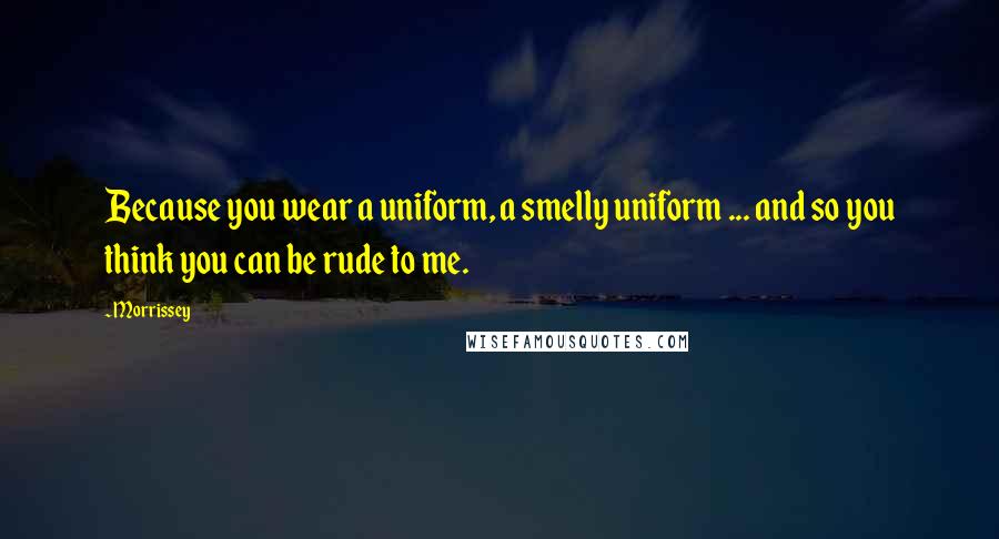 Morrissey Quotes: Because you wear a uniform, a smelly uniform ... and so you think you can be rude to me.
