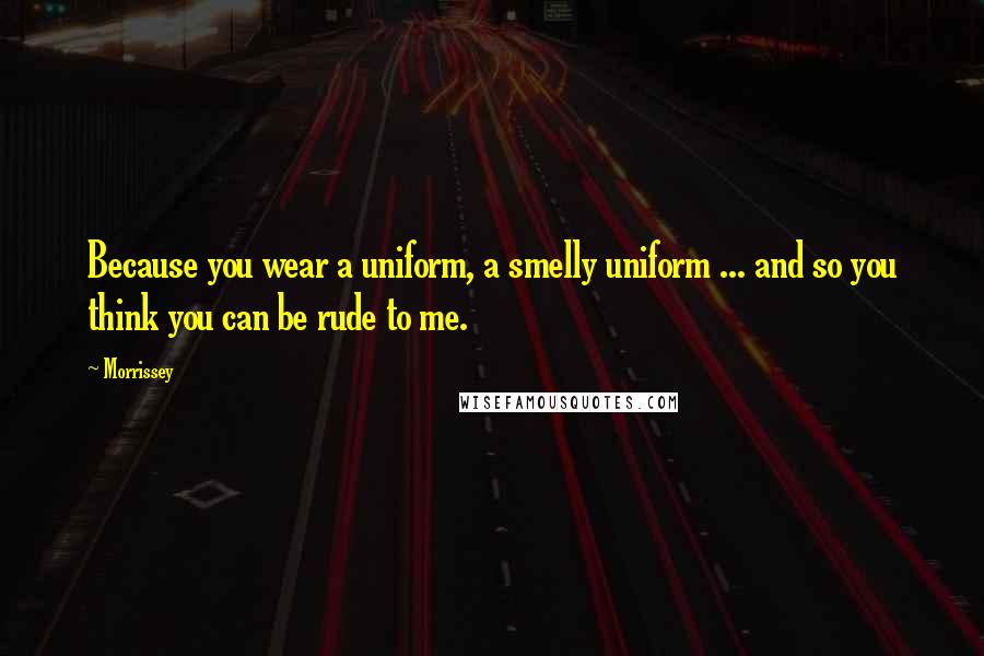 Morrissey Quotes: Because you wear a uniform, a smelly uniform ... and so you think you can be rude to me.