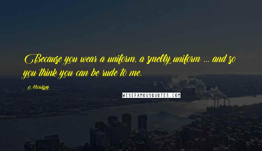 Morrissey Quotes: Because you wear a uniform, a smelly uniform ... and so you think you can be rude to me.