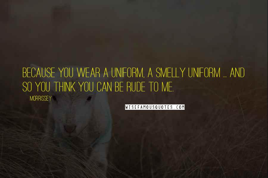 Morrissey Quotes: Because you wear a uniform, a smelly uniform ... and so you think you can be rude to me.