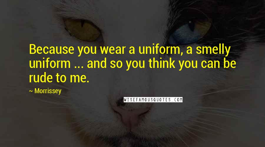 Morrissey Quotes: Because you wear a uniform, a smelly uniform ... and so you think you can be rude to me.