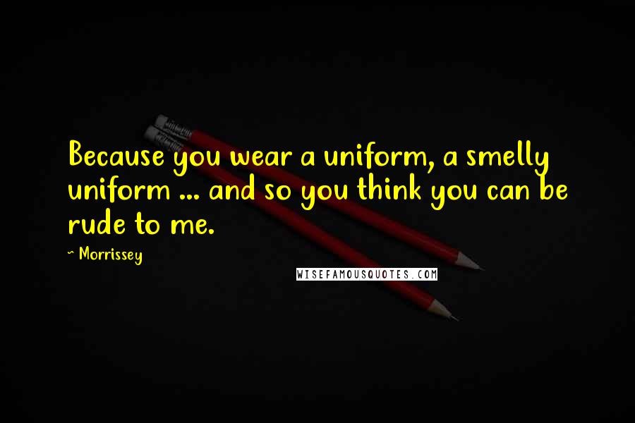 Morrissey Quotes: Because you wear a uniform, a smelly uniform ... and so you think you can be rude to me.