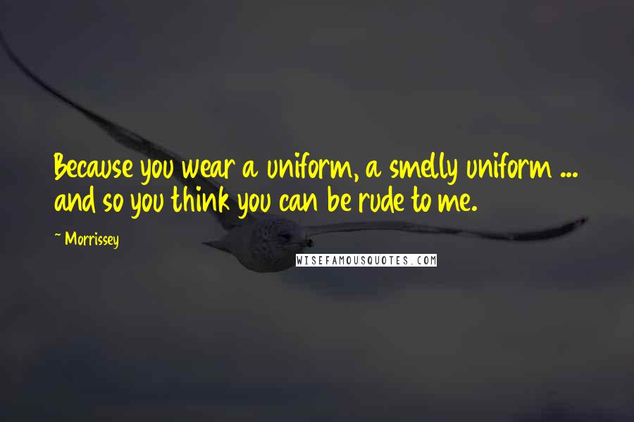 Morrissey Quotes: Because you wear a uniform, a smelly uniform ... and so you think you can be rude to me.