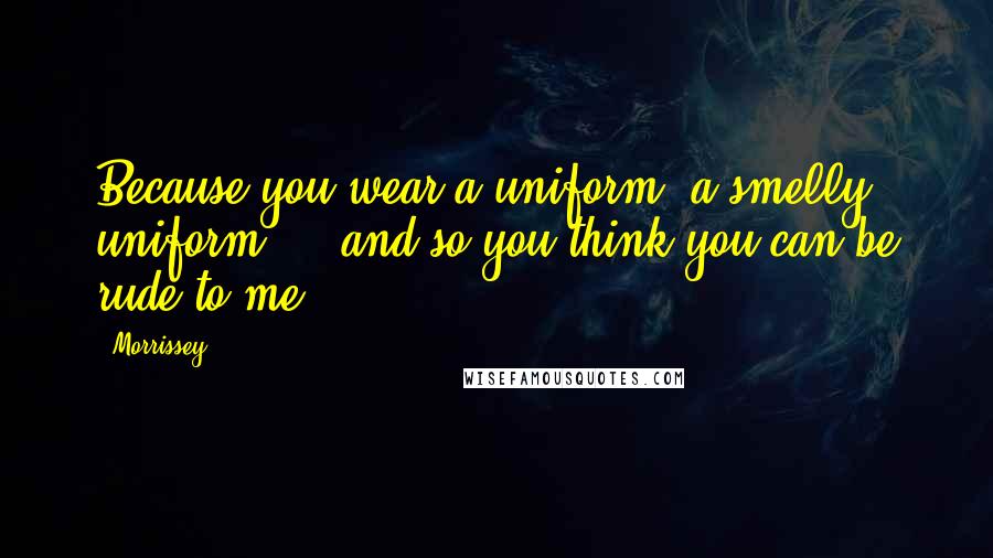 Morrissey Quotes: Because you wear a uniform, a smelly uniform ... and so you think you can be rude to me.