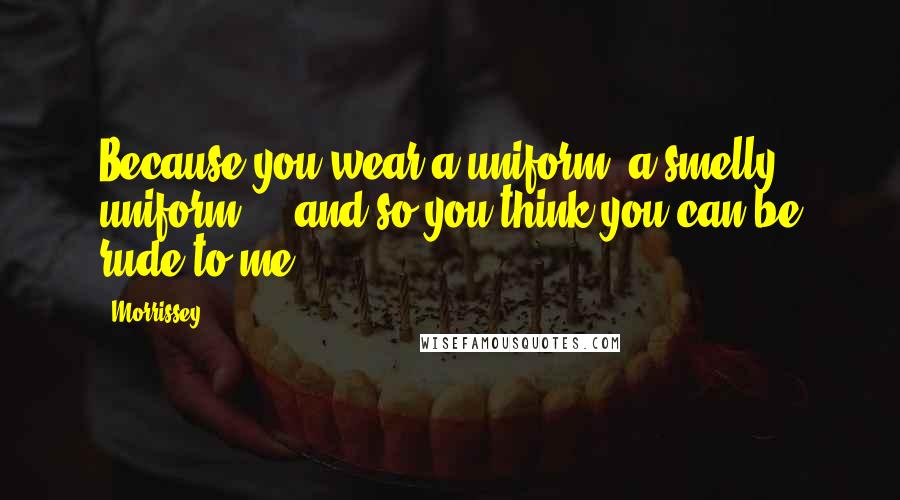 Morrissey Quotes: Because you wear a uniform, a smelly uniform ... and so you think you can be rude to me.