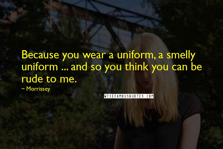 Morrissey Quotes: Because you wear a uniform, a smelly uniform ... and so you think you can be rude to me.