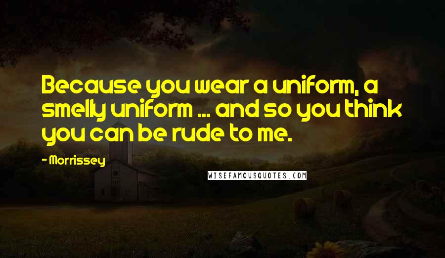 Morrissey Quotes: Because you wear a uniform, a smelly uniform ... and so you think you can be rude to me.