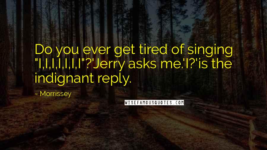 Morrissey Quotes: Do you ever get tired of singing "I,I,I,I,I,I,I"?'Jerry asks me.'I?'is the indignant reply.