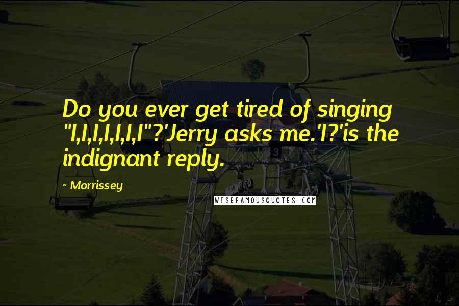 Morrissey Quotes: Do you ever get tired of singing "I,I,I,I,I,I,I"?'Jerry asks me.'I?'is the indignant reply.